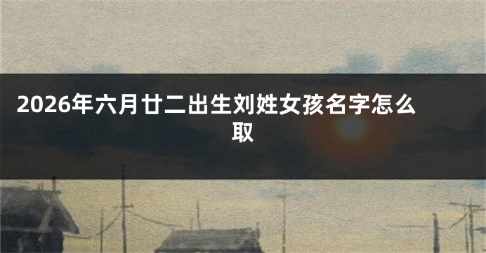 2026年六月廿二出生刘姓女孩名字怎么取