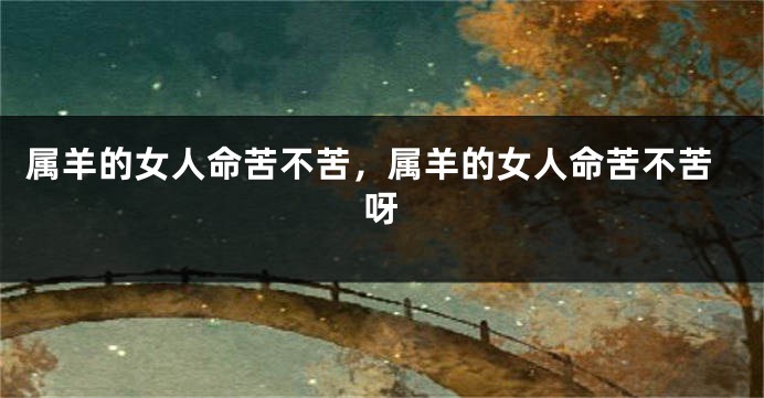 属羊的女人命苦不苦，属羊的女人命苦不苦呀