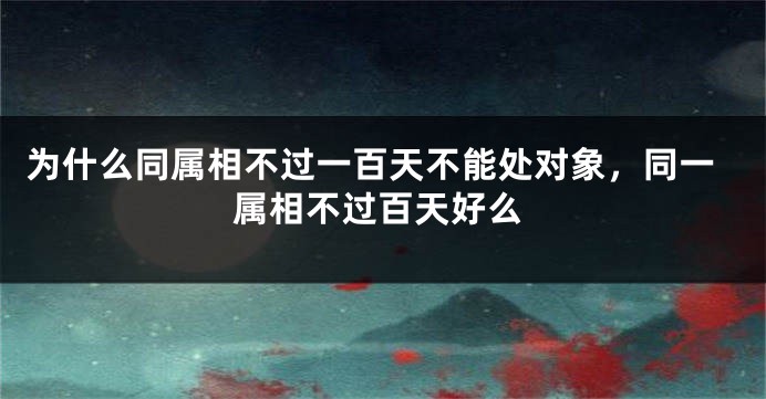 为什么同属相不过一百天不能处对象，同一属相不过百天好么