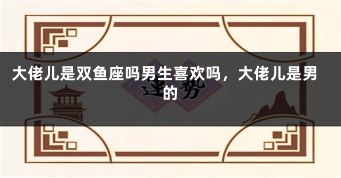 大佬儿是双鱼座吗男生喜欢吗，大佬儿是男的