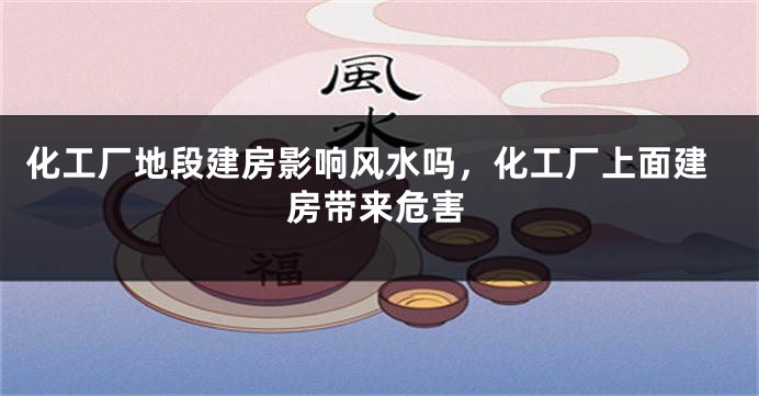 化工厂地段建房影响风水吗，化工厂上面建房带来危害