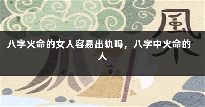 八字火命的女人容易出轨吗，八字中火命的人