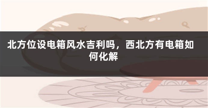 北方位设电箱风水吉利吗，西北方有电箱如何化解