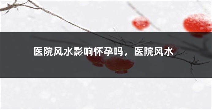 医院风水影响怀孕吗，医院风水