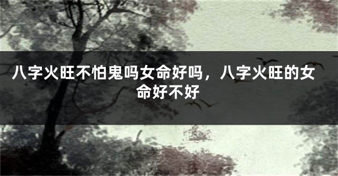 八字火旺不怕鬼吗女命好吗，八字火旺的女命好不好