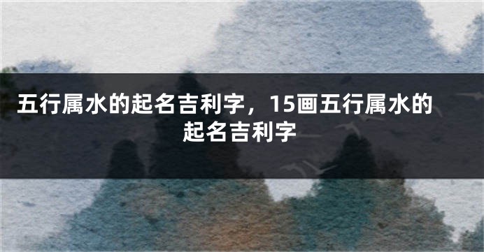 五行属水的起名吉利字，15画五行属水的起名吉利字