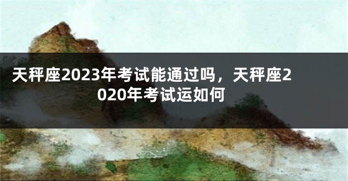 天秤座2023年考试能通过吗,天秤座2020年考试运如何