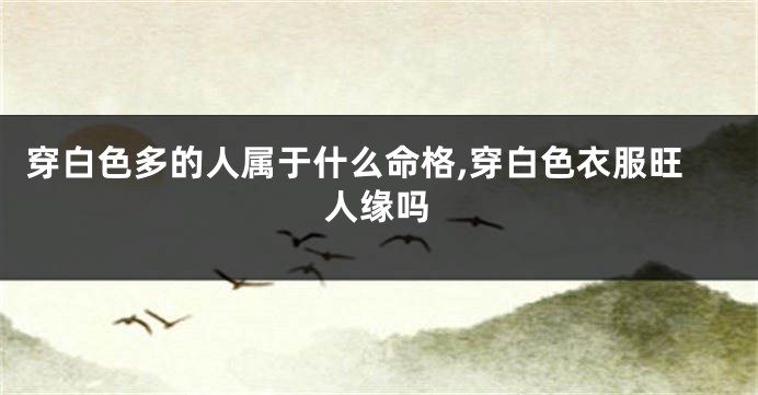 穿白色多的人属于什么命格,穿白色衣服旺人缘吗