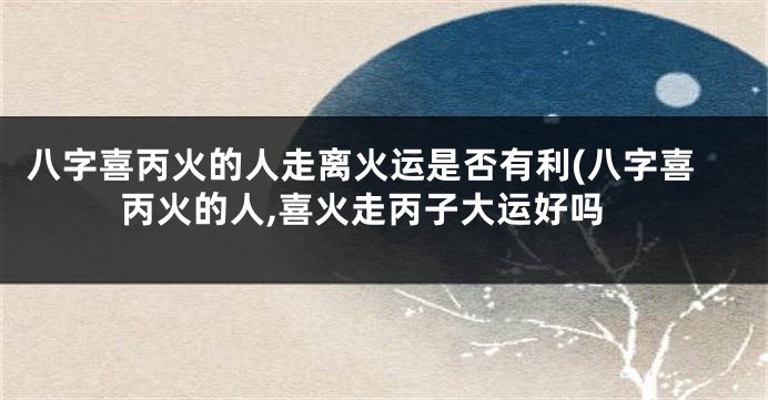八字喜丙火的人走离火运是否有利(八字喜丙火的人,喜火走丙子大运好吗