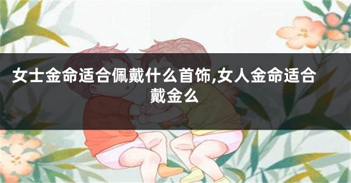 女士金命适合佩戴什么首饰,女人金命适合戴金么