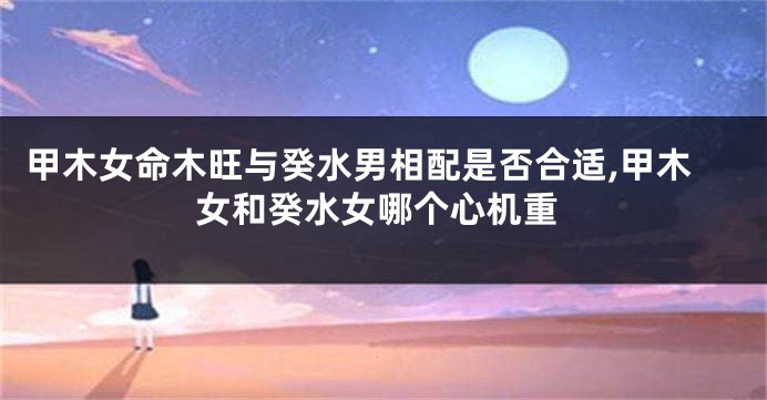 甲木女命木旺与癸水男相配是否合适,甲木女和癸水女哪个心机重