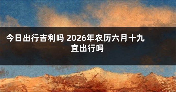 今日出行吉利吗 2026年农历六月十九宜出行吗