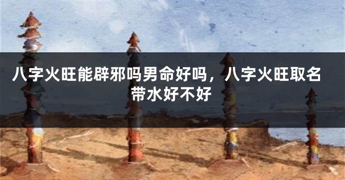 八字火旺能辟邪吗男命好吗，八字火旺取名带水好不好