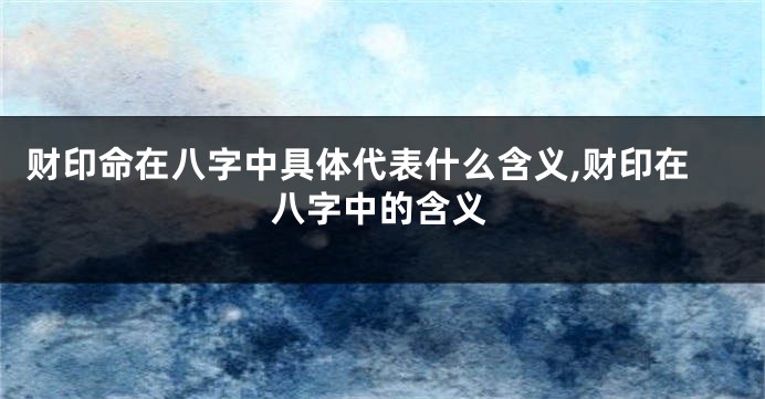 财印命在八字中具体代表什么含义,财印在八字中的含义