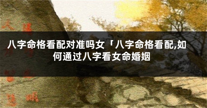 八字命格看配对准吗女「八字命格看配,如何通过八字看女命婚姻
