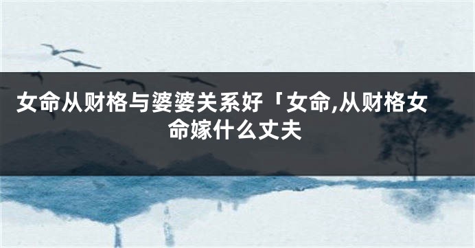 女命从财格与婆婆关系好「女命,从财格女命嫁什么丈夫
