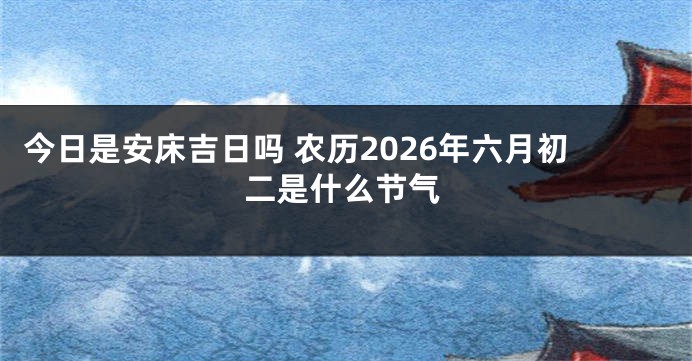 今日是安床吉日吗 农历2026年六月初二是什么节气