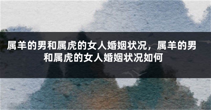 属羊的男和属虎的女人婚姻状况，属羊的男和属虎的女人婚姻状况如何