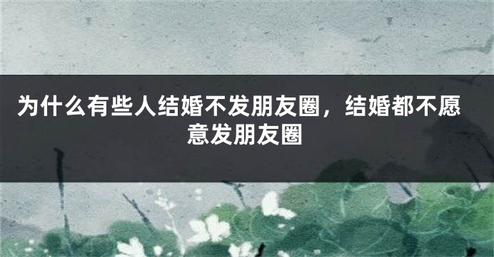 为什么有些人结婚不发朋友圈,结婚都不愿意发朋友圈