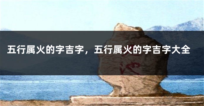 五行属火的字吉字，五行属火的字吉字大全