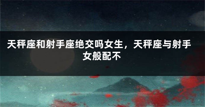 天秤座和射手座绝交吗女生，天秤座与射手女般配不