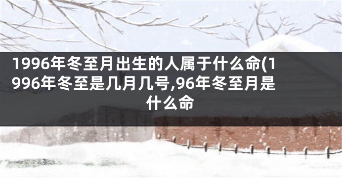 1996年冬至月出生的人属于什么命(1996年冬至是几月几号,96年冬至月是什么命
