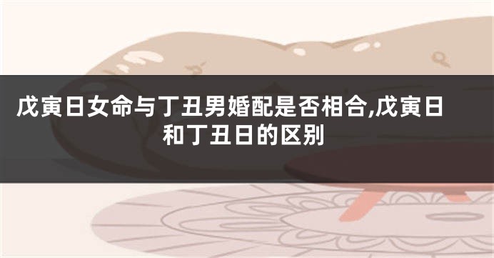 戊寅日女命与丁丑男婚配是否相合,戊寅日和丁丑日的区别