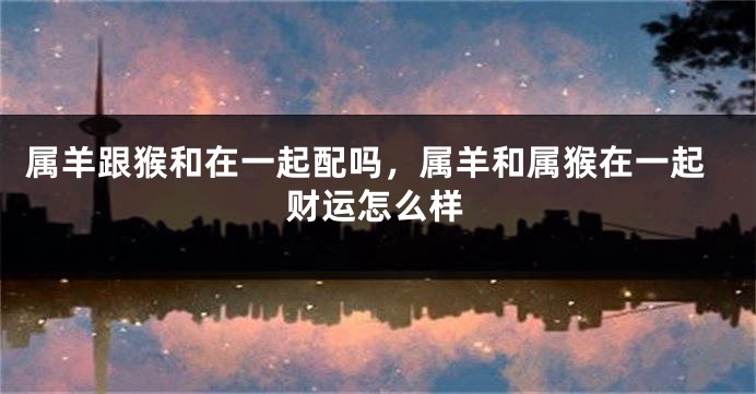 属羊跟猴和在一起配吗，属羊和属猴在一起财运怎么样