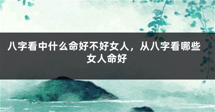八字看中什么命好不好女人，从八字看哪些女人命好