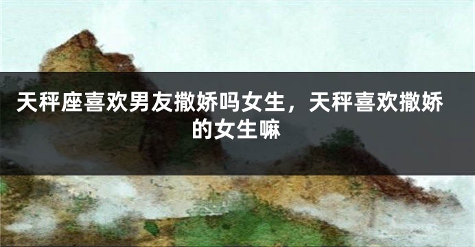 天秤座喜欢男友撒娇吗女生，天秤喜欢撒娇的女生嘛