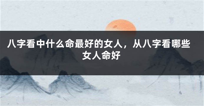八字看中什么命最好的女人，从八字看哪些女人命好