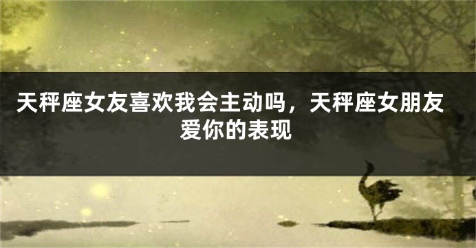 天秤座女友喜欢我会主动吗，天秤座女朋友爱你的表现