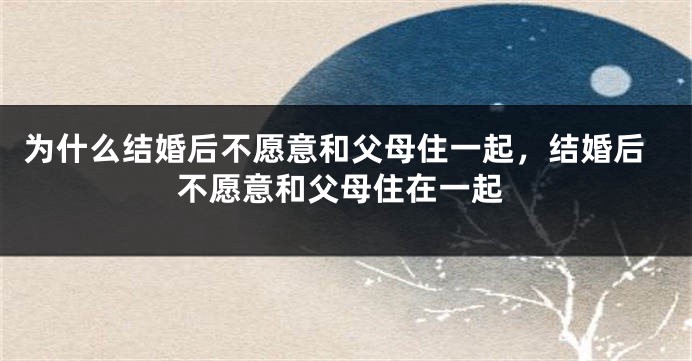 为什么结婚后不愿意和父母住一起,结婚后不愿意和父母住在一起