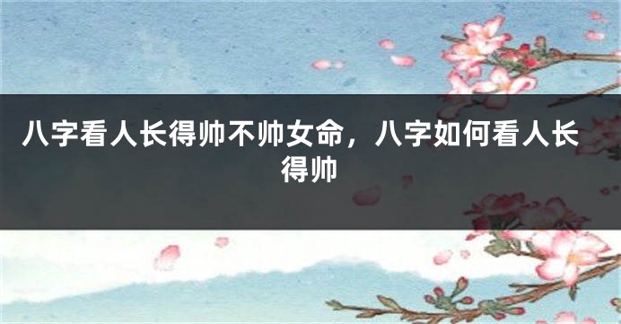八字看人长得帅不帅女命,八字如何看人长得帅