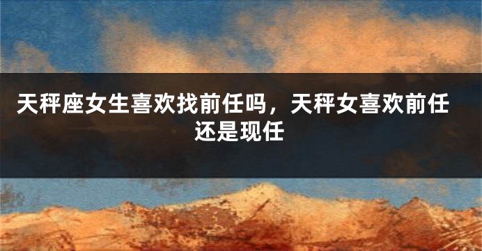 天秤座女生喜欢找前任吗,天秤女喜欢前任还是现任