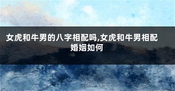 女虎和牛男的八字相配吗,女虎和牛男相配婚姻如何