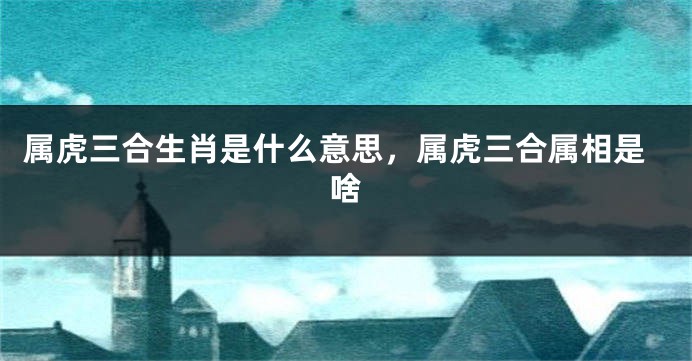 属虎三合生肖是什么意思，属虎三合属相是啥