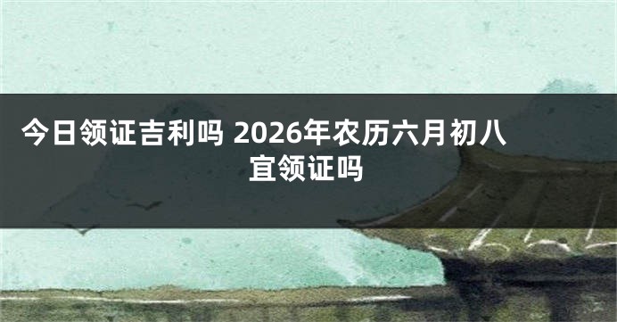 今日领证吉利吗 2026年农历六月初八宜领证吗