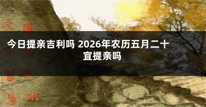 今日提亲吉利吗 2026年农历五月二十宜提亲吗