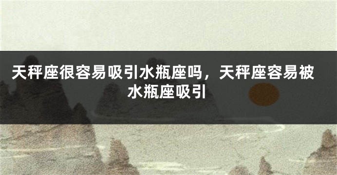 天秤座很容易吸引水瓶座吗,天秤座容易被水瓶座吸引