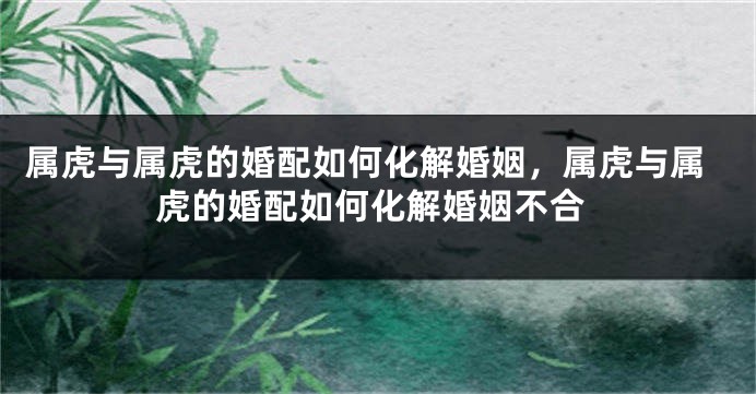 属虎与属虎的婚配如何化解婚姻，属虎与属虎的婚配如何化解婚姻不合