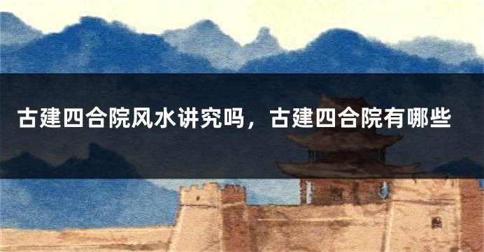 古建四合院风水讲究吗，古建四合院有哪些