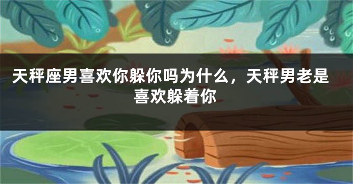 天秤座男喜欢你躲你吗为什么,天秤男老是喜欢躲着你