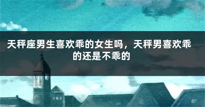 天秤座男生喜欢乖的女生吗,天秤男喜欢乖的还是不乖的