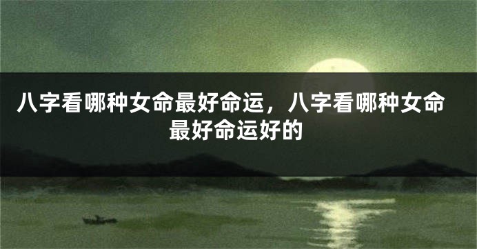 八字看哪种女命最好命运，八字看哪种女命最好命运好的