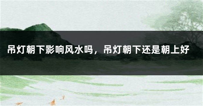 吊灯朝下影响风水吗，吊灯朝下还是朝上好