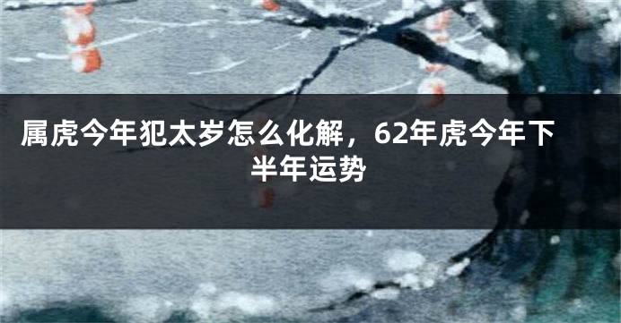 属虎今年犯太岁怎么化解,62年虎今年下半年运势