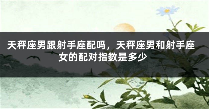 天秤座男跟射手座配吗，天秤座男和射手座女的配对指数是多少