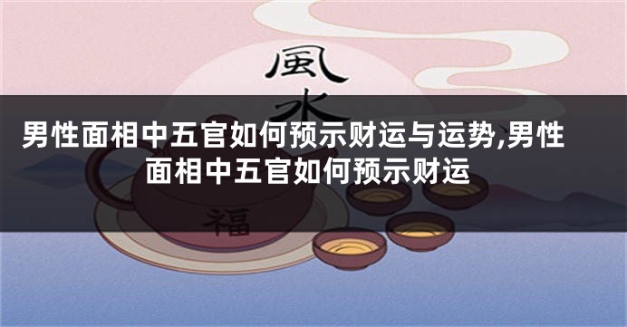 男性面相中五官如何预示财运与运势,男性面相中五官如何预示财运
