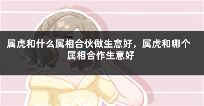 属虎和什么属相合伙做生意好，属虎和哪个属相合作生意好
